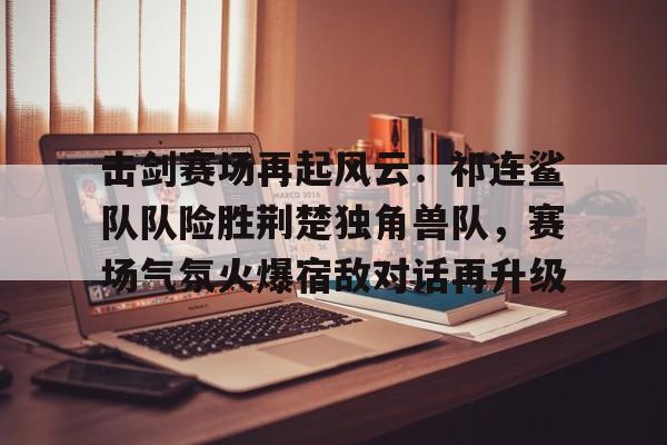 爱游戏-击剑赛场再起风云：祁连鲨队队险胜荆楚独角兽队，赛场气氛火爆宿敌对话再升级的简单介绍