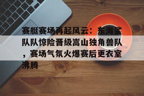 爱游戏APP-赛艇赛场再起风云：东海鲨队队惊险晋级嵩山独角兽队，赛场气氛火爆赛后更衣室沸腾的简单介绍