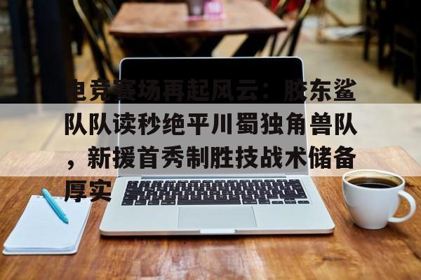 爱游戏-电竞赛场再起风云：胶东鲨队队读秒绝平川蜀独角兽队，新援首秀制胜技战术储备厚实的简单介绍