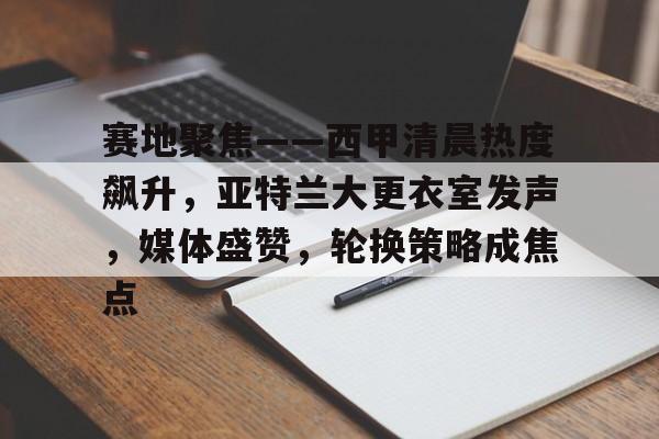 爱游戏APP-赛地聚焦——西甲清晨热度飙升,亚特兰大更衣室发声,媒体盛赞,轮换策略成焦点的简单介绍